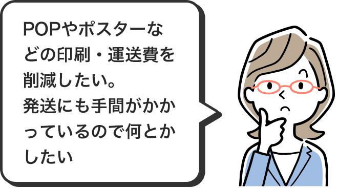 POPやポスターなどの印刷・運送費を削減したい。発送にも手間がかかっているので何とかしたい